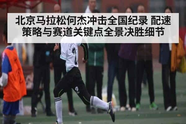 北京马拉松何杰冲击全国纪录 配速策略与赛道关键点全景决胜细节